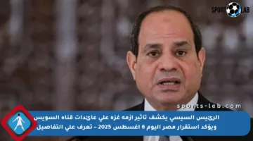 الرئيس السيسي يكشف تأثير أزمة غزة على عائدات قناة السويس ويؤكد استقرار مصر اليوم 6 أغسطس 2025 – تعرف على التفاصيل